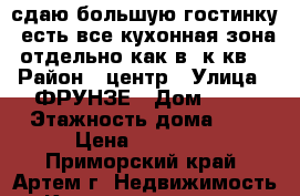 сдаю большую гостинку, есть все,кухонная зона отдельно,как в 1к.кв. › Район ­ центр › Улица ­ ФРУНЗЕ › Дом ­ 54 › Этажность дома ­ 9 › Цена ­ 12 800 - Приморский край, Артем г. Недвижимость » Квартиры аренда   